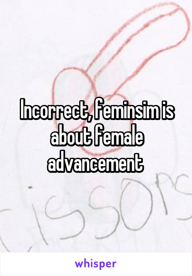 Incorrect, feminsim is about female advancement 