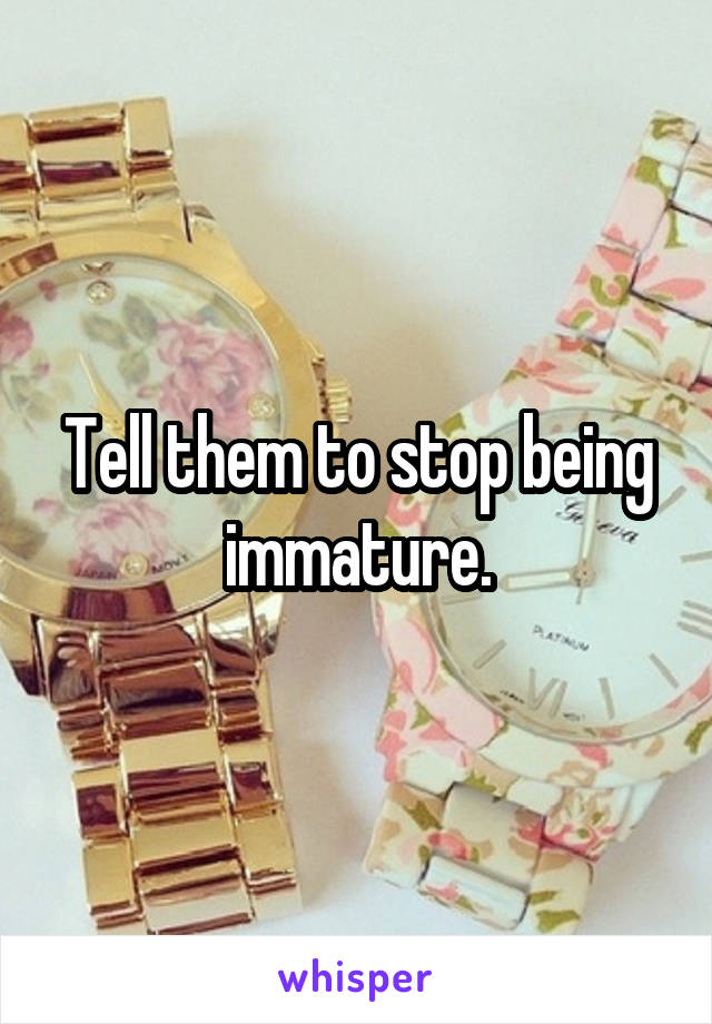 Tell them to stop being immature.