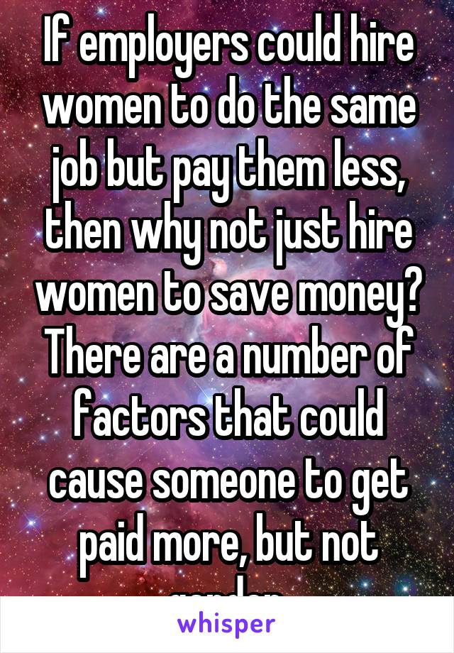 If employers could hire women to do the same job but pay them less, then why not just hire women to save money? There are a number of factors that could cause someone to get paid more, but not gender.