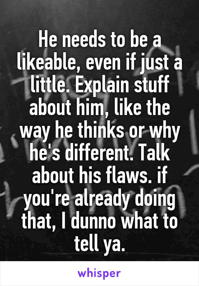 He needs to be a likeable, even if just a little. Explain stuff about him, like the way he thinks or why he's different. Talk about his flaws. if you're already doing that, I dunno what to tell ya.