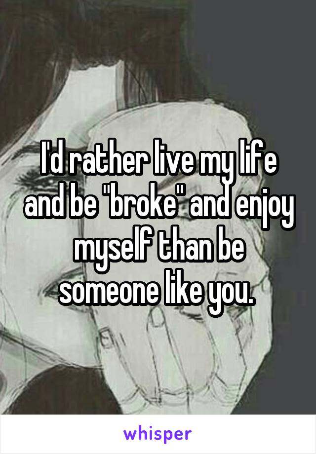 I'd rather live my life and be "broke" and enjoy myself than be someone like you. 