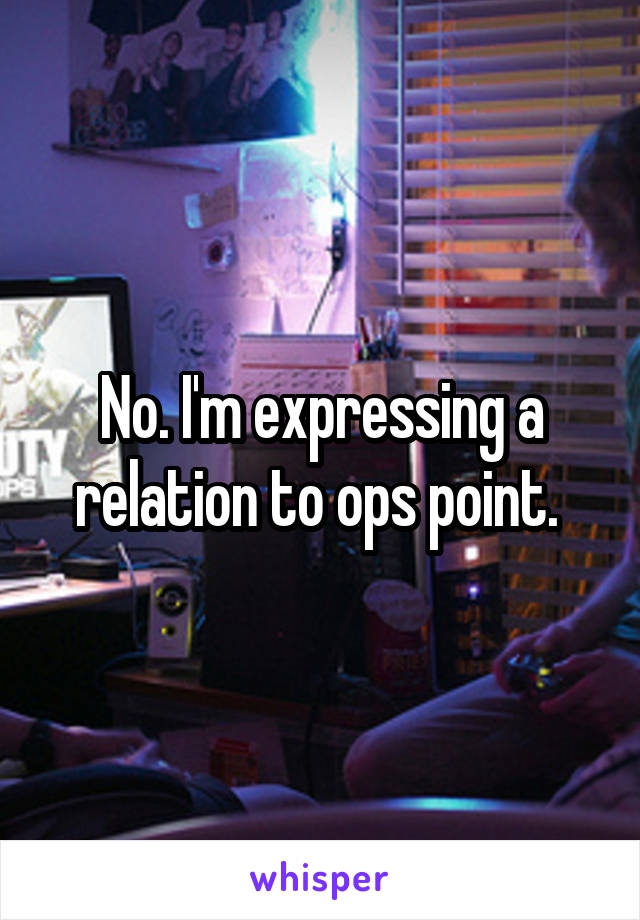 No. I'm expressing a relation to ops point. 