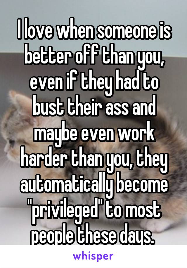 I love when someone is better off than you, even if they had to bust their ass and maybe even work harder than you, they automatically become "privileged" to most people these days. 