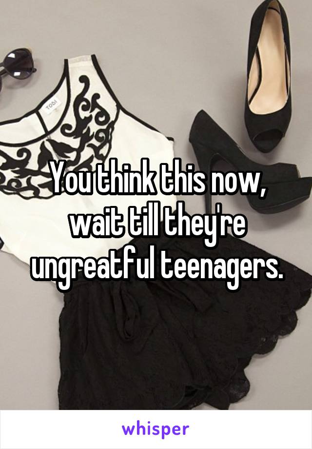 You think this now, wait till they're ungreatful teenagers.