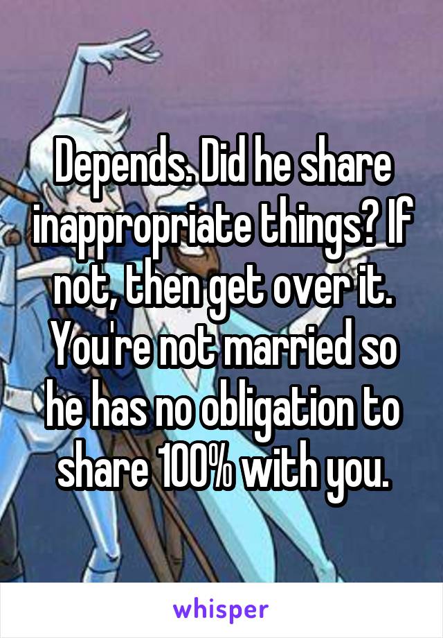 Depends. Did he share inappropriate things? If not, then get over it. You're not married so he has no obligation to share 100% with you.