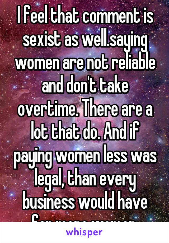 I feel that comment is sexist as well.saying women are not reliable and don't take overtime. There are a lot that do. And if paying women less was legal, than every business would have far more women.