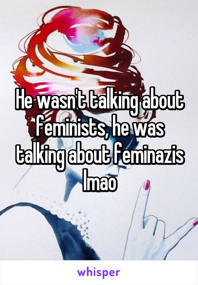 He wasn't talking about feminists, he was talking about feminazis lmao