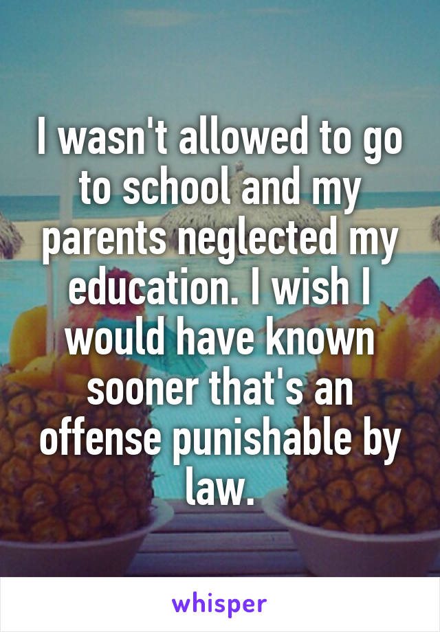 I wasn't allowed to go to school and my parents neglected my education. I wish I would have known sooner that's an offense punishable by law.