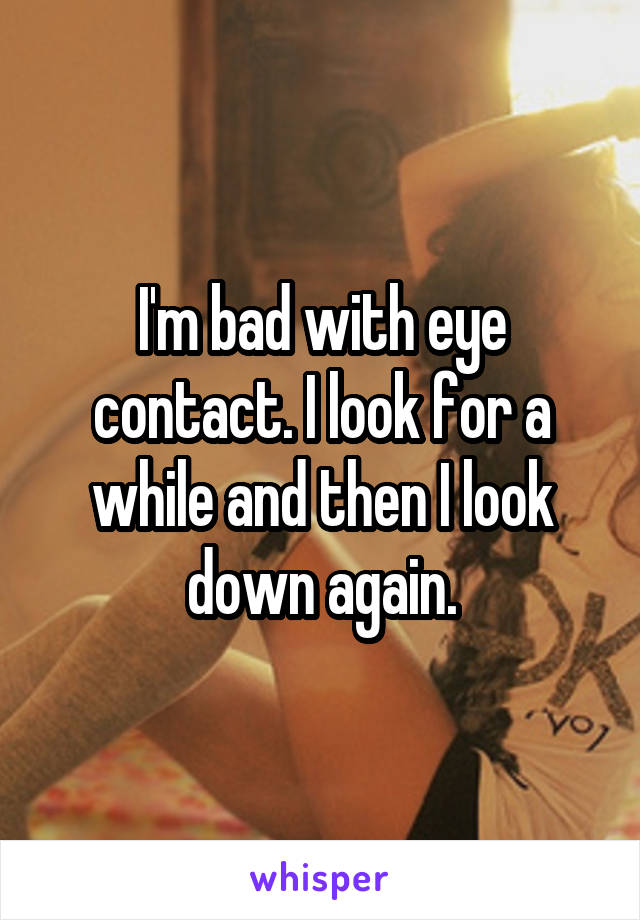 I'm bad with eye contact. I look for a while and then I look down again.