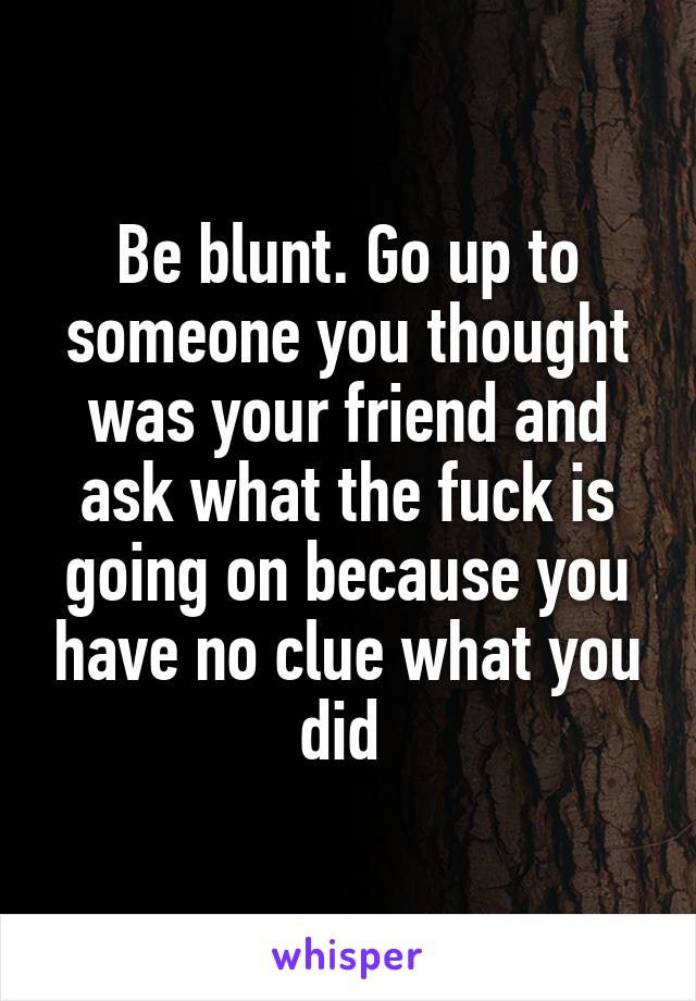 Be blunt. Go up to someone you thought was your friend and ask what the fuck is going on because you have no clue what you did 