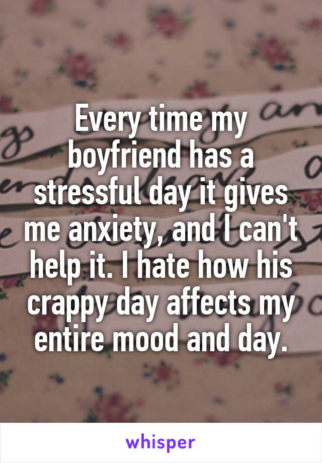 Every time my boyfriend has a stressful day it gives me anxiety, and I can't help it. I hate how his crappy day affects my entire mood and day.