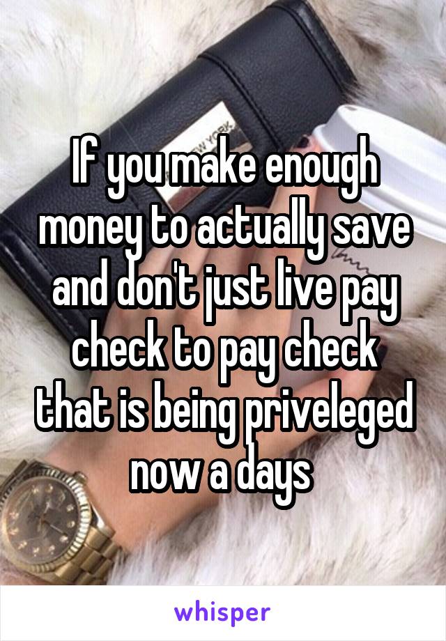 If you make enough money to actually save and don't just live pay check to pay check that is being priveleged now a days 