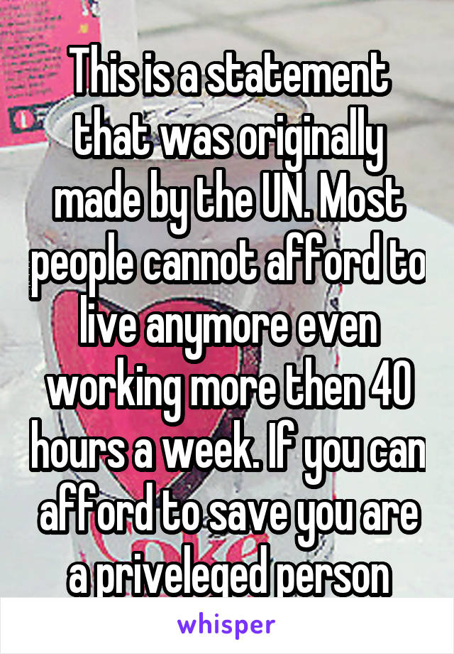 This is a statement that was originally made by the UN. Most people cannot afford to live anymore even working more then 40 hours a week. If you can afford to save you are a priveleged person