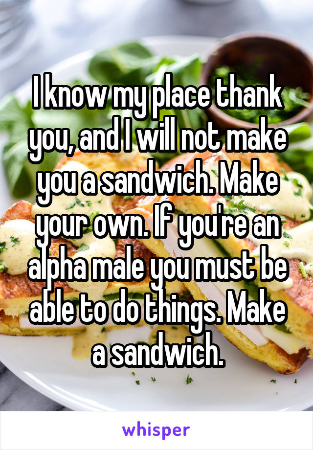 I know my place thank you, and I will not make you a sandwich. Make your own. If you're an alpha male you must be able to do things. Make a sandwich.