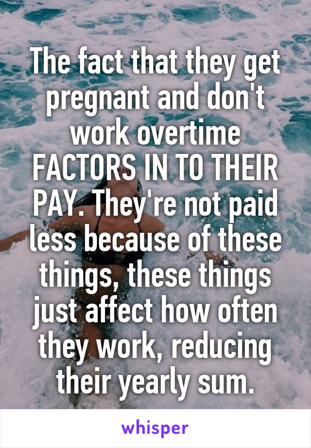 The fact that they get pregnant and don't work overtime FACTORS IN TO THEIR PAY. They're not paid less because of these things, these things just affect how often they work, reducing their yearly sum.