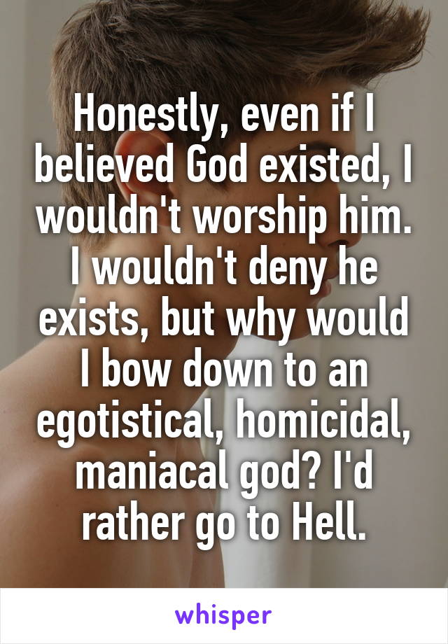 Honestly, even if I believed God existed, I wouldn't worship him. I wouldn't deny he exists, but why would I bow down to an egotistical, homicidal, maniacal god? I'd rather go to Hell.