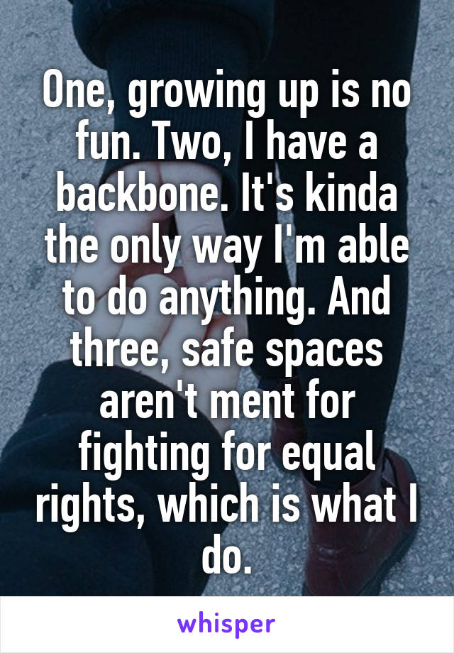 One, growing up is no fun. Two, I have a backbone. It's kinda the only way I'm able to do anything. And three, safe spaces aren't ment for fighting for equal rights, which is what I do.