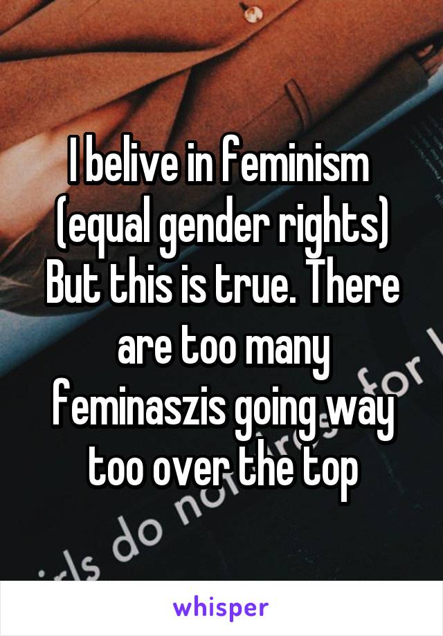 I belive in feminism  (equal gender rights) But this is true. There are too many feminaszis going way too over the top