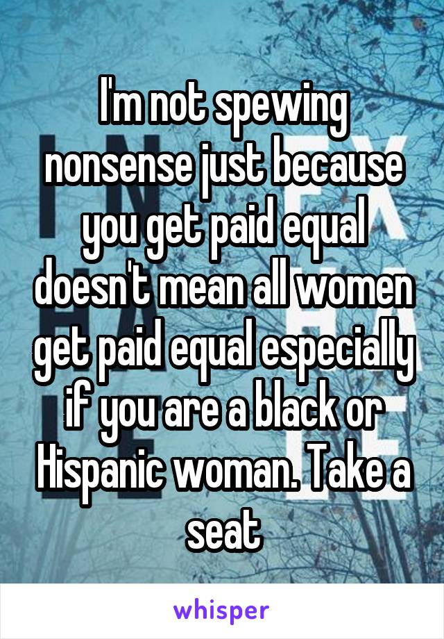 I'm not spewing nonsense just because you get paid equal doesn't mean all women get paid equal especially if you are a black or Hispanic woman. Take a seat