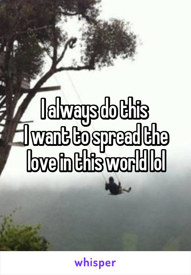 I always do this 
I want to spread the love in this world lol