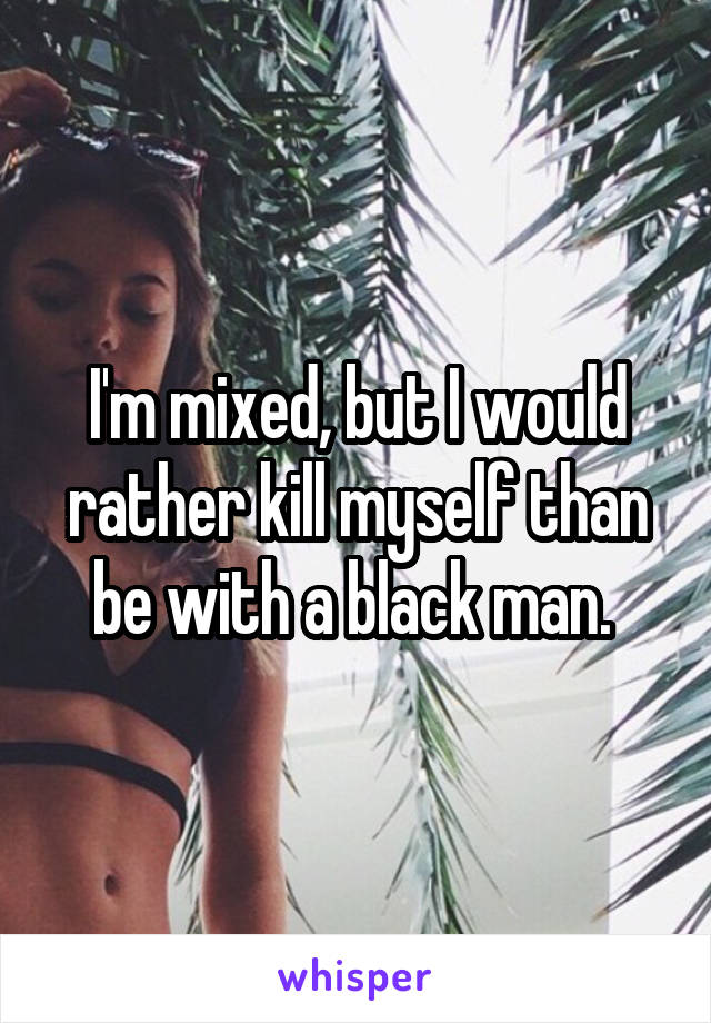 I'm mixed, but I would rather kill myself than be with a black man. 