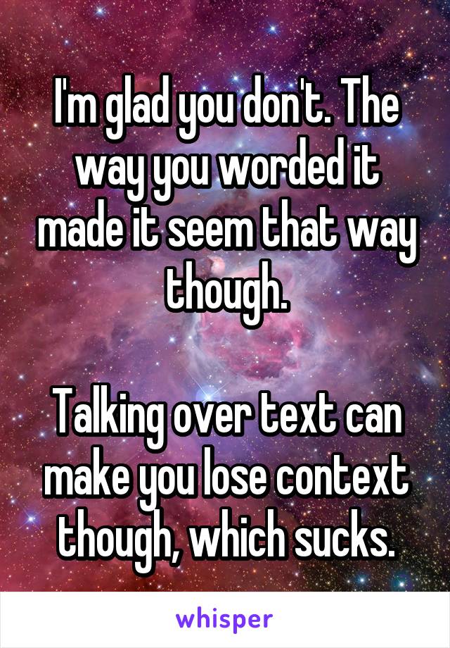 I'm glad you don't. The way you worded it made it seem that way though.

Talking over text can make you lose context though, which sucks.