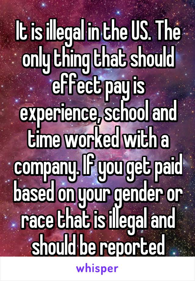 It is illegal in the US. The only thing that should effect pay is experience, school and time worked with a company. If you get paid based on your gender or race that is illegal and should be reported