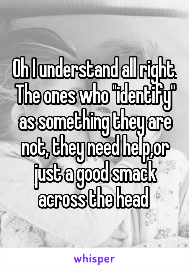 Oh I understand all right. The ones who "identify" as something they are not, they need help,or just a good smack across the head 