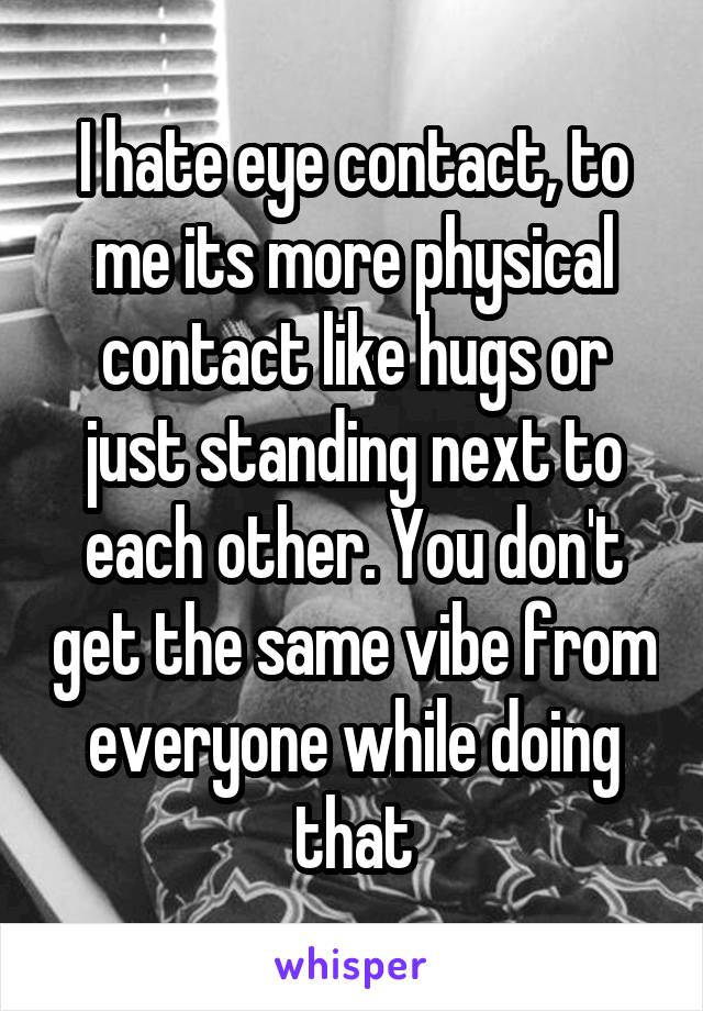I hate eye contact, to me its more physical contact like hugs or just standing next to each other. You don't get the same vibe from everyone while doing that