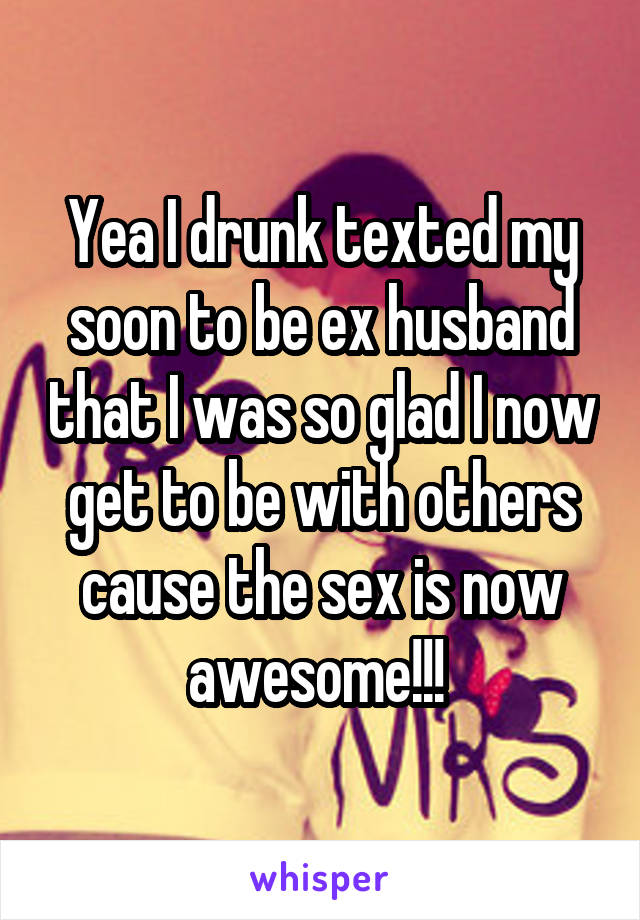 Yea I drunk texted my soon to be ex husband that I was so glad I now get to be with others cause the sex is now awesome!!! 