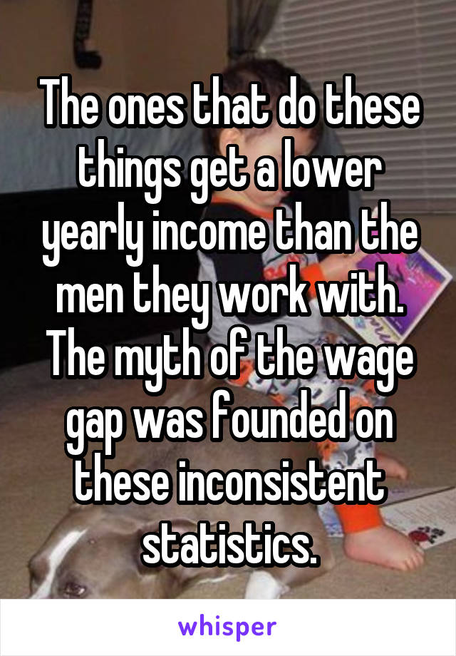 The ones that do these things get a lower yearly income than the men they work with. The myth of the wage gap was founded on these inconsistent statistics.