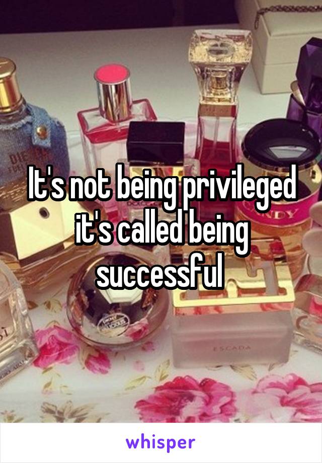 It's not being privileged it's called being successful 