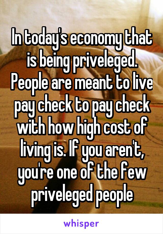 In today's economy that is being priveleged. People are meant to live pay check to pay check with how high cost of living is. If you aren't, you're one of the few priveleged people