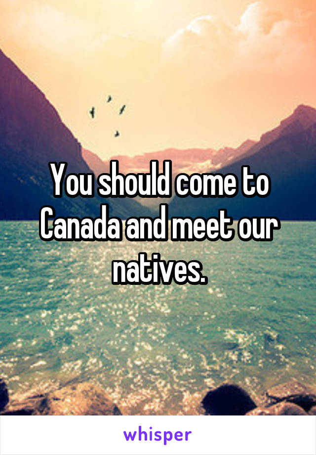 You should come to Canada and meet our natives.