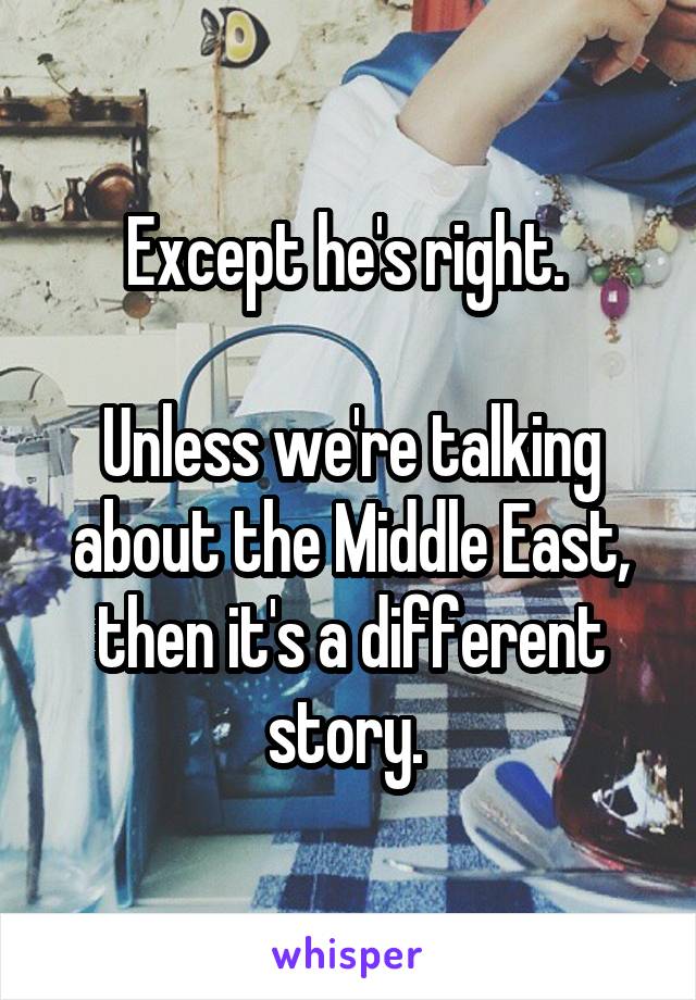 Except he's right. 

Unless we're talking about the Middle East, then it's a different story. 