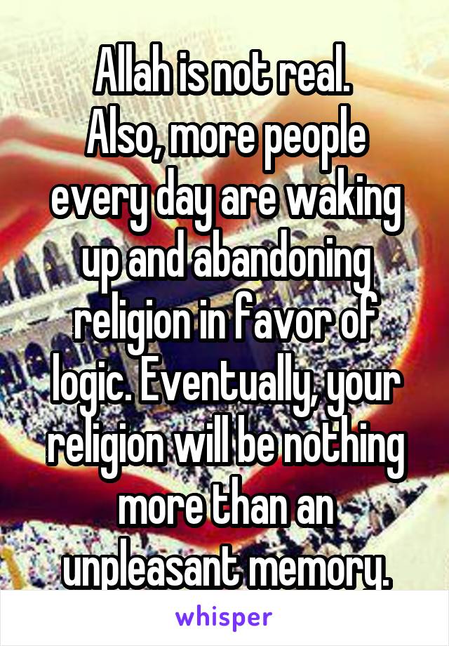 Allah is not real. 
Also, more people every day are waking up and abandoning religion in favor of logic. Eventually, your religion will be nothing more than an unpleasant memory.