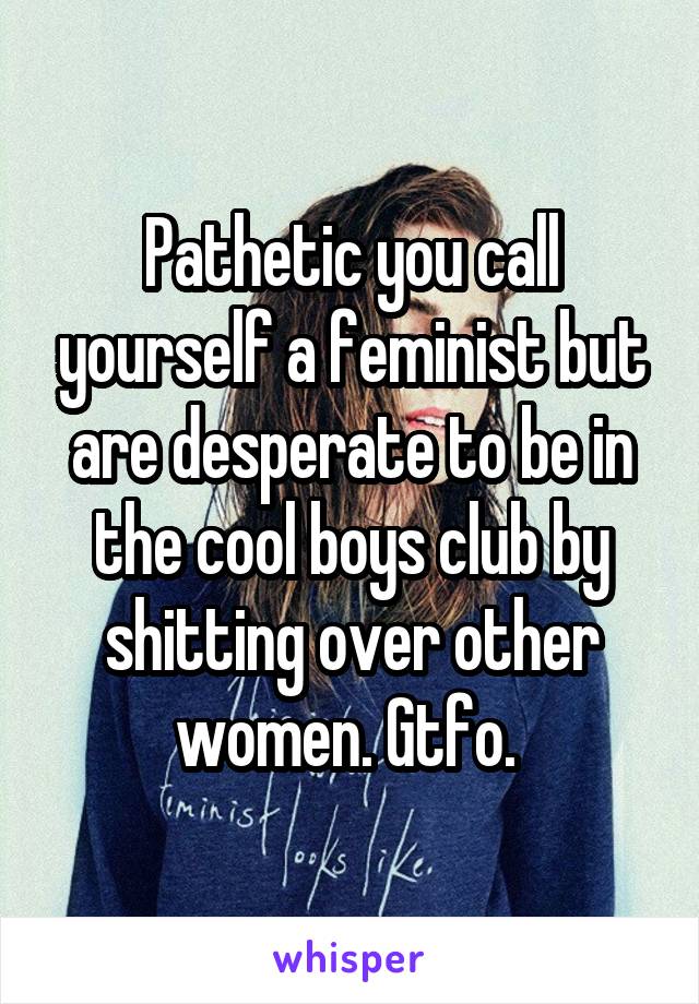 Pathetic you call yourself a feminist but are desperate to be in the cool boys club by shitting over other women. Gtfo. 