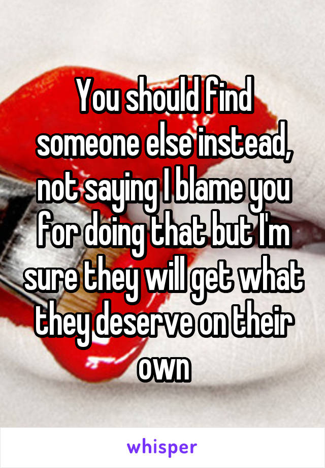 You should find someone else instead, not saying I blame you for doing that but I'm sure they will get what they deserve on their own