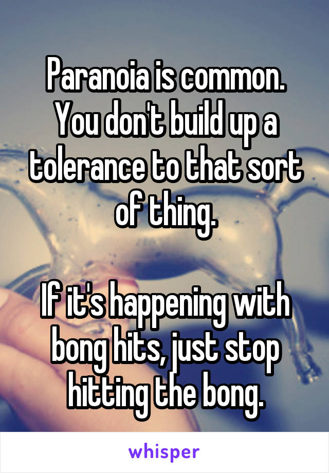 Paranoia is common. You don't build up a tolerance to that sort of thing.

If it's happening with bong hits, just stop hitting the bong.