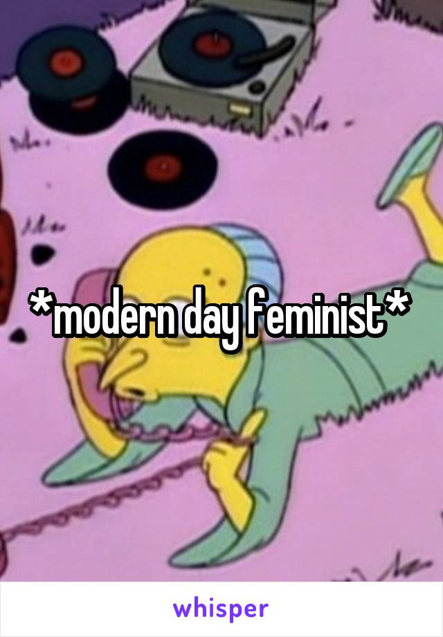 *modern day feminist* 