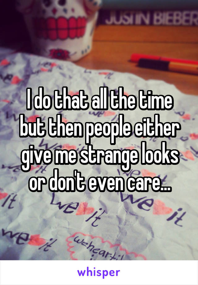 I do that all the time but then people either give me strange looks or don't even care...