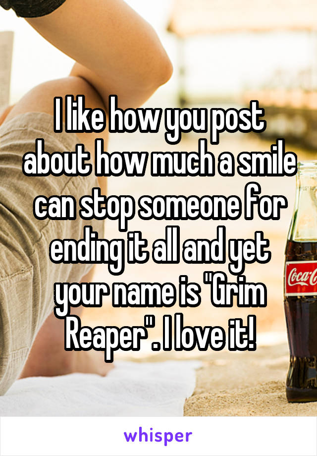 I like how you post about how much a smile can stop someone for ending it all and yet your name is "Grim Reaper". I love it!