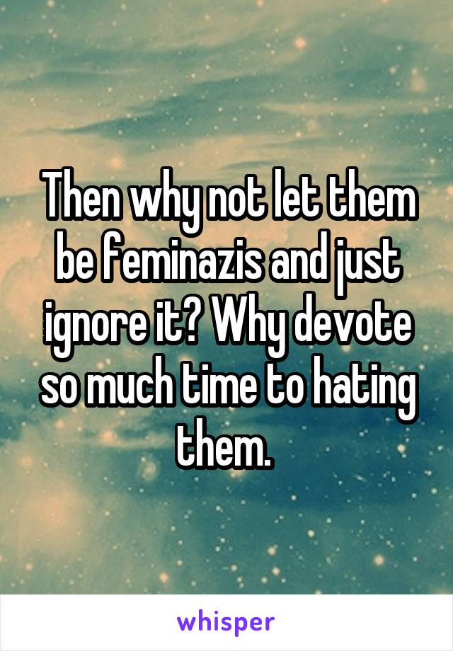 Then why not let them be feminazis and just ignore it? Why devote so much time to hating them. 