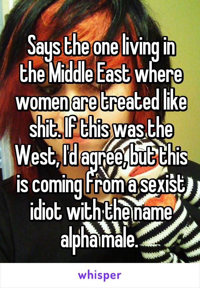 Says the one living in the Middle East where women are treated like shit. If this was the West, I'd agree, but this is coming from a sexist idiot with the name alpha male. 