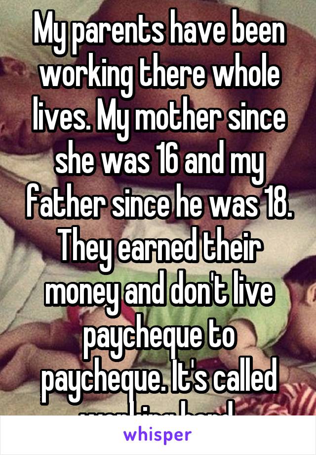 My parents have been working there whole lives. My mother since she was 16 and my father since he was 18. They earned their money and don't live paycheque to paycheque. It's called working hard 