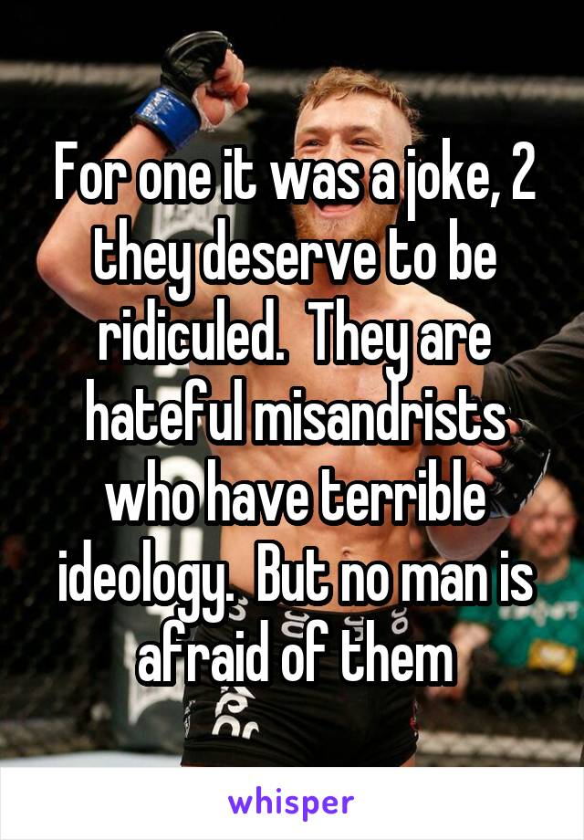 For one it was a joke, 2 they deserve to be ridiculed.  They are hateful misandrists who have terrible ideology.  But no man is afraid of them