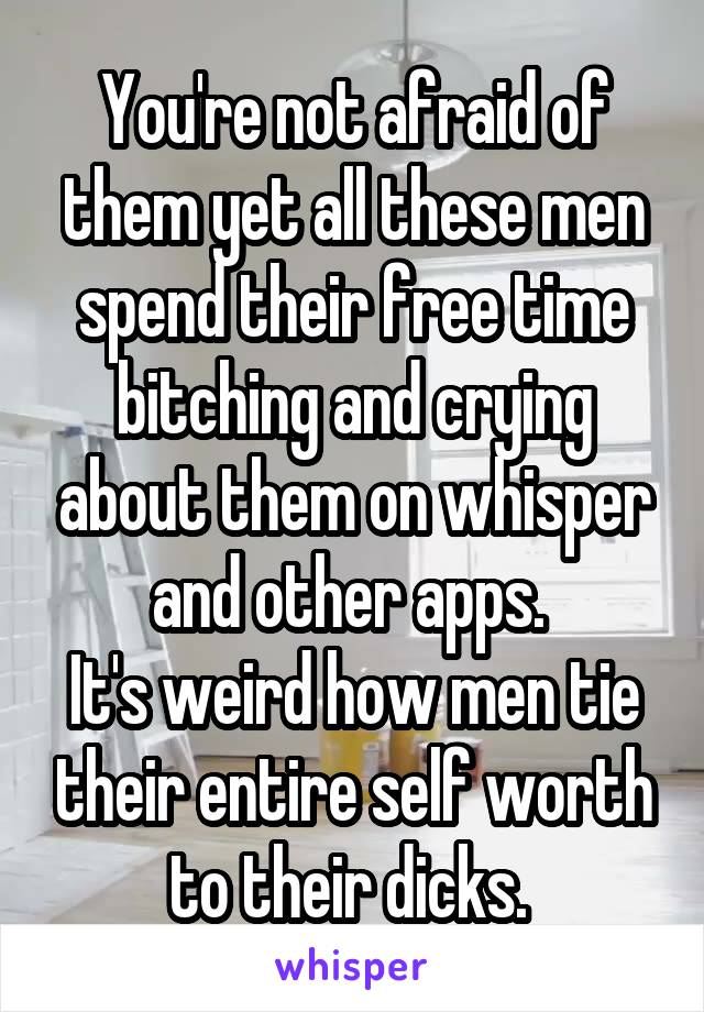 You're not afraid of them yet all these men spend their free time bitching and crying about them on whisper and other apps. 
It's weird how men tie their entire self worth to their dicks. 