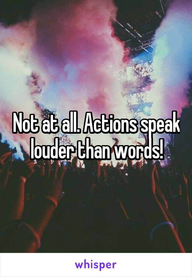 Not at all. Actions speak louder than words!