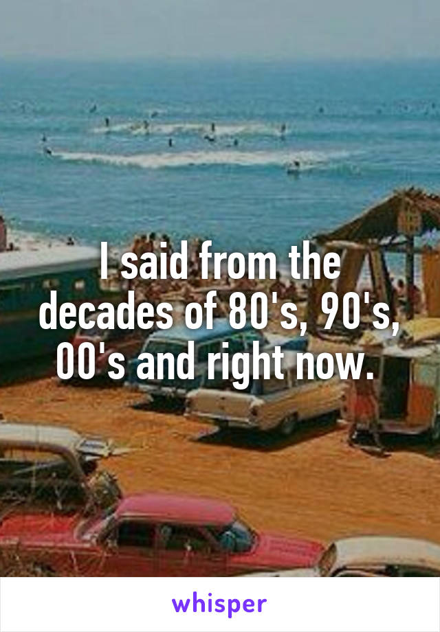 I said from the decades of 80's, 90's, 00's and right now. 