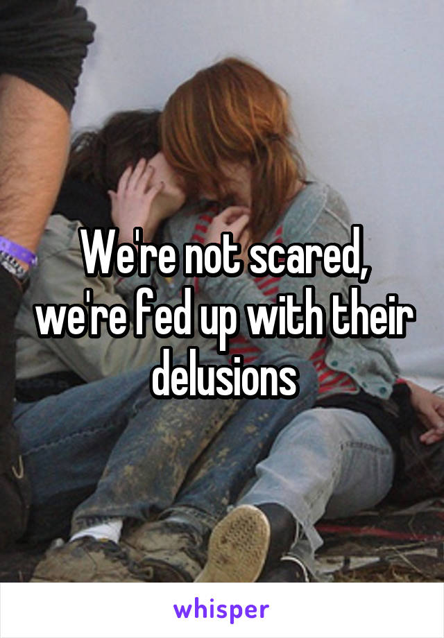 We're not scared, we're fed up with their delusions